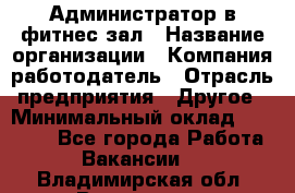 Администратор в фитнес-зал › Название организации ­ Компания-работодатель › Отрасль предприятия ­ Другое › Минимальный оклад ­ 25 000 - Все города Работа » Вакансии   . Владимирская обл.,Владимир г.